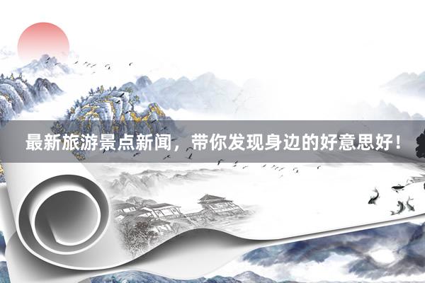 最新旅游景点新闻，带你发现身边的好意思好！