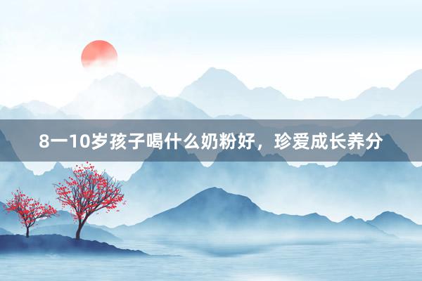 8一10岁孩子喝什么奶粉好，珍爱成长养分