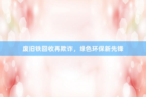 废旧铁回收再欺诈，绿色环保新先锋
